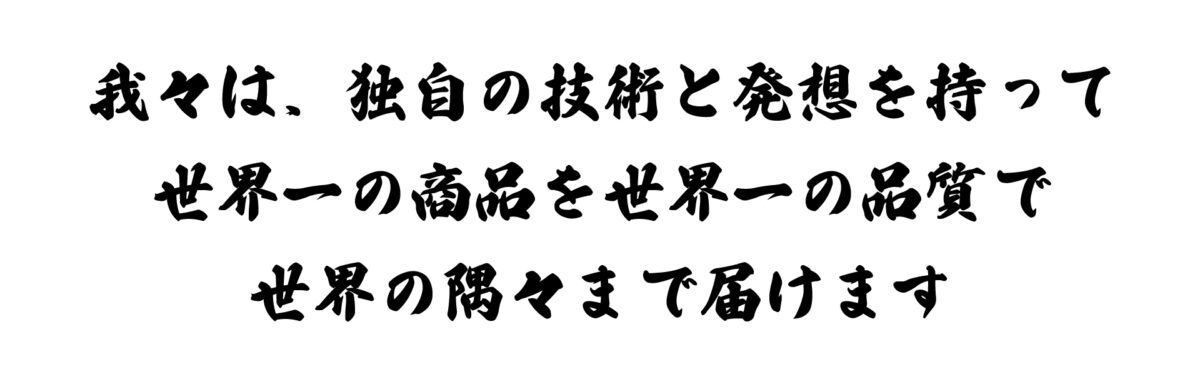 我々は、独自の技術と発想を持って世界一の商品を世界一の品質で世界の隅々まで届けます